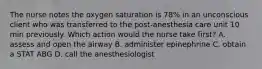 The nurse notes the oxygen saturation is 78% in an unconscious client who was transferred to the post-anesthesia care unit 10 min previously. Which action would the nurse take first? A. assess and open the airway B. administer epinephrine C. obtain a STAT ABG D. call the anesthesiologist