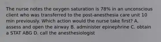 The nurse notes the oxygen saturation is 78% in an unconscious client who was transferred to the post-anesthesia care unit 10 min previously. Which action would the nurse take first? A. assess and open the airway B. administer epinephrine C. obtain a STAT ABG D. call the anesthesiologist