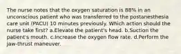 The nurse notes that the oxygen saturation is 88% in an unconscious patient who was transferred to the postanesthesia care unit (PACU) 10 minutes previously. Which action should the nurse take first? a.Elevate the patient's head. b.Suction the patient's mouth. c.Increase the oxygen flow rate. d.Perform the jaw-thrust maneuver.