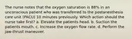 The nurse notes that the oxygen saturation is 88% in an unconscious patient who was transferred to the postanesthesia care unit (PACU) 10 minutes previously. Which action should the nurse take first? a. Elevate the patients head. b. Suction the patients mouth. c. Increase the oxygen flow rate. d. Perform the jaw-thrust maneuver.