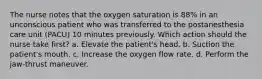 The nurse notes that the oxygen saturation is 88% in an unconscious patient who was transferred to the postanesthesia care unit (PACU) 10 minutes previously. Which action should the nurse take first? a. Elevate the patient's head. b. Suction the patient's mouth. c. Increase the oxygen flow rate. d. Perform the jaw-thrust maneuver.