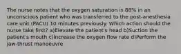 The nurse notes that the oxygen saturation is 88% in an unconscious patient who was transferred to the post-anesthesia care unit (PACU) 10 minutes previously. Which action should the nurse take first? a)Elevate the patient's head b)Suction the patient's mouth c)Increase the oxygen flow rate d)Perform the jaw-thrust manoeuvre