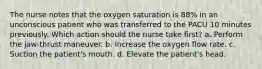 The nurse notes that the oxygen saturation is 88% in an unconscious patient who was transferred to the PACU 10 minutes previously. Which action should the nurse take first? a. Perform the jaw-thrust maneuver. b. Increase the oxygen flow rate. c. Suction the patient's mouth. d. Elevate the patient's head.