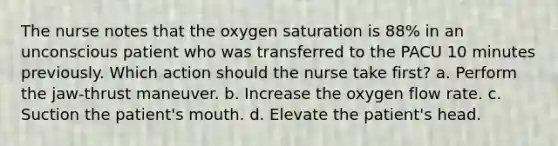 The nurse notes that the oxygen saturation is 88% in an unconscious patient who was transferred to the PACU 10 minutes previously. Which action should the nurse take first? a. Perform the jaw-thrust maneuver. b. Increase the oxygen flow rate. c. Suction the patient's mouth. d. Elevate the patient's head.