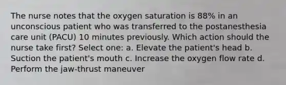 The nurse notes that the oxygen saturation is 88% in an unconscious patient who was transferred to the postanesthesia care unit (PACU) 10 minutes previously. Which action should the nurse take first? Select one: a. Elevate the patient's head b. Suction the patient's mouth c. Increase the oxygen flow rate d. Perform the jaw-thrust maneuver