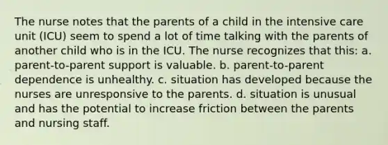 The nurse notes that the parents of a child in the intensive care unit (ICU) seem to spend a lot of time talking with the parents of another child who is in the ICU. The nurse recognizes that this: a. parent-to-parent support is valuable. b. parent-to-parent dependence is unhealthy. c. situation has developed because the nurses are unresponsive to the parents. d. situation is unusual and has the potential to increase friction between the parents and nursing staff.