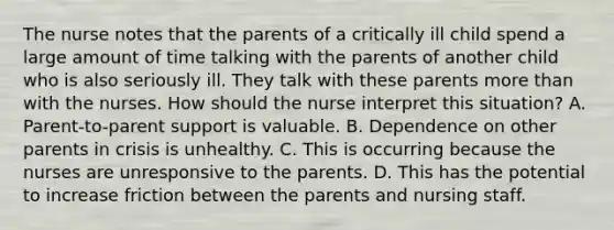 The nurse notes that the parents of a critically ill child spend a large amount of time talking with the parents of another child who is also seriously ill. They talk with these parents more than with the nurses. How should the nurse interpret this situation? A. Parent-to-parent support is valuable. B. Dependence on other parents in crisis is unhealthy. C. This is occurring because the nurses are unresponsive to the parents. D. This has the potential to increase friction between the parents and nursing staff.