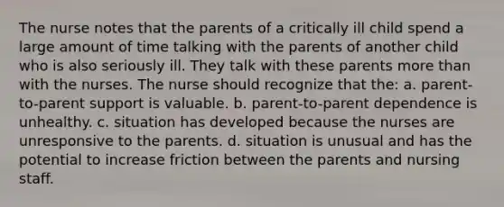 The nurse notes that the parents of a critically ill child spend a large amount of time talking with the parents of another child who is also seriously ill. They talk with these parents more than with the nurses. The nurse should recognize that the: a. parent-to-parent support is valuable. b. parent-to-parent dependence is unhealthy. c. situation has developed because the nurses are unresponsive to the parents. d. situation is unusual and has the potential to increase friction between the parents and nursing staff.