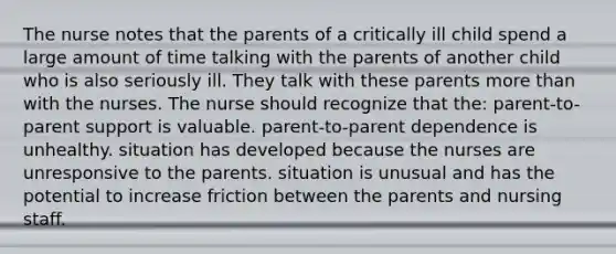 The nurse notes that the parents of a critically ill child spend a large amount of time talking with the parents of another child who is also seriously ill. They talk with these parents more than with the nurses. The nurse should recognize that the: parent-to-parent support is valuable. parent-to-parent dependence is unhealthy. situation has developed because the nurses are unresponsive to the parents. situation is unusual and has the potential to increase friction between the parents and nursing staff.