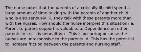 The nurse notes that the parents of a critically ill child spend a large amount of time talking with the parents of another child who is also seriously ill. They talk with these parents more than with the nurses. How should the nurse interpret this situation? a. Parent-to-parent support is valuable. b. Dependence on other parents in crisis is unhealthy. c. This is occurring because the nurses are unresponsive to the parents. d. This has the potential to increase friction between the parents and nursing staff.