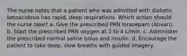 The nurse notes that a patient who was admitted with diabetic ketoacidosis has rapid, deep respirations. Which action should the nurse take? a. Give the prescribed PRN lorazepam (Ativan). b. Start the prescribed PRN oxygen at 2 to 4 L/min. c. Administer the prescribed normal saline bolus and insulin. d. Encourage the patient to take deep, slow breaths with guided imagery.