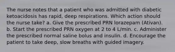 The nurse notes that a patient who was admitted with diabetic ketoacidosis has rapid, deep respirations. Which action should the nurse take? a. Give the prescribed PRN lorazepam (Ativan). b. Start the prescribed PRN oxygen at 2 to 4 L/min. c. Administer the prescribed normal saline bolus and insulin. d. Encourage the patient to take deep, slow breaths with guided imagery.