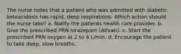 The nurse notes that a patient who was admitted with diabetic ketoacidosis has rapid, deep respirations. Which action should the nurse take? a. Notify the patients health care provider. b. Give the prescribed PRN lorazepam (Ativan). c. Start the prescribed PRN oxygen at 2 to 4 L/min. d. Encourage the patient to take deep, slow breaths.