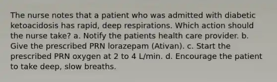 The nurse notes that a patient who was admitted with diabetic ketoacidosis has rapid, deep respirations. Which action should the nurse take? a. Notify the patients health care provider. b. Give the prescribed PRN lorazepam (Ativan). c. Start the prescribed PRN oxygen at 2 to 4 L/min. d. Encourage the patient to take deep, slow breaths.