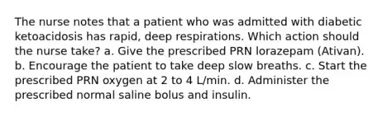 The nurse notes that a patient who was admitted with diabetic ketoacidosis has rapid, deep respirations. Which action should the nurse take? a. Give the prescribed PRN lorazepam (Ativan). b. Encourage the patient to take deep slow breaths. c. Start the prescribed PRN oxygen at 2 to 4 L/min. d. Administer the prescribed normal saline bolus and insulin.