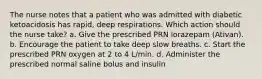 The nurse notes that a patient who was admitted with diabetic ketoacidosis has rapid, deep respirations. Which action should the nurse take? a. Give the prescribed PRN lorazepam (Ativan). b. Encourage the patient to take deep slow breaths. c. Start the prescribed PRN oxygen at 2 to 4 L/min. d. Administer the prescribed normal saline bolus and insulin