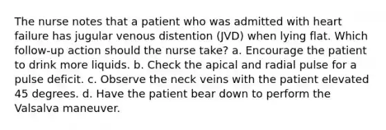 The nurse notes that a patient who was admitted with heart failure has jugular venous distention (JVD) when lying flat. Which follow-up action should the nurse take? a. Encourage the patient to drink more liquids. b. Check the apical and radial pulse for a pulse deficit. c. Observe the neck veins with the patient elevated 45 degrees. d. Have the patient bear down to perform the Valsalva maneuver.