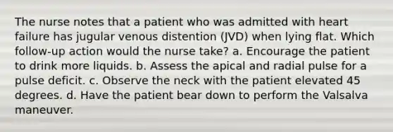 The nurse notes that a patient who was admitted with heart failure has jugular venous distention (JVD) when lying flat. Which follow-up action would the nurse take? a. Encourage the patient to drink more liquids. b. Assess the apical and radial pulse for a pulse deficit. c. Observe the neck with the patient elevated 45 degrees. d. Have the patient bear down to perform the Valsalva maneuver.