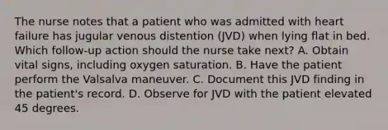 The nurse notes that a patient who was admitted with heart failure has jugular venous distention (JVD) when lying flat in bed. Which follow-up action should the nurse take next? A. Obtain vital signs, including oxygen saturation. B. Have the patient perform the Valsalva maneuver. C. Document this JVD finding in the patient's record. D. Observe for JVD with the patient elevated 45 degrees.