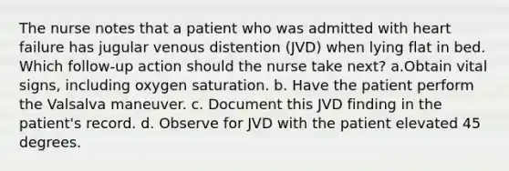 The nurse notes that a patient who was admitted with heart failure has jugular venous distention (JVD) when lying flat in bed. Which follow-up action should the nurse take next? a.Obtain vital signs, including oxygen saturation. b. Have the patient perform the Valsalva maneuver. c. Document this JVD finding in the patient's record. d. Observe for JVD with the patient elevated 45 degrees.