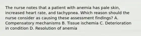 The nurse notes that a patient with anemia has pale skin, increased heart rate, and tachypnea. Which reason should the nurse consider as causing these assessment findings? A. Compensatory mechanisms B. Tissue ischemia C. Deterioration in condition D. Resolution of anemia