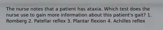 The nurse notes that a patient has ataxia. Which test does the nurse use to gain more information about this patient's gait? 1. Romberg 2. Patellar reflex 3. Plantar flexion 4. Achilles reflex