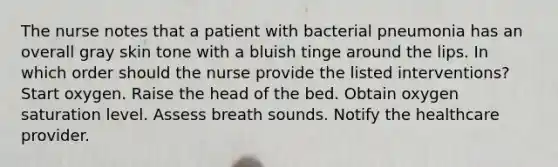 The nurse notes that a patient with bacterial pneumonia has an overall gray skin tone with a bluish tinge around the lips. In which order should the nurse provide the listed interventions? Start oxygen. Raise the head of the bed. Obtain oxygen saturation level. Assess breath sounds. Notify the healthcare provider.