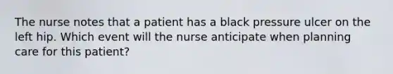 The nurse notes that a patient has a black pressure ulcer on the left hip. Which event will the nurse anticipate when planning care for this patient?