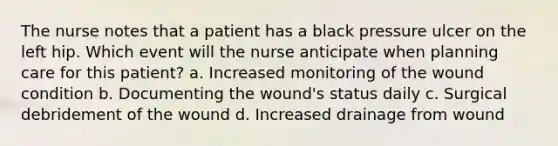 The nurse notes that a patient has a black pressure ulcer on the left hip. Which event will the nurse anticipate when planning care for this patient? a. Increased monitoring of the wound condition b. Documenting the wound's status daily c. Surgical debridement of the wound d. Increased drainage from wound