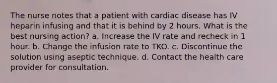 The nurse notes that a patient with cardiac disease has IV heparin infusing and that it is behind by 2 hours. What is the best nursing action? a. Increase the IV rate and recheck in 1 hour. b. Change the infusion rate to TKO. c. Discontinue the solution using aseptic technique. d. Contact the health care provider for consultation.