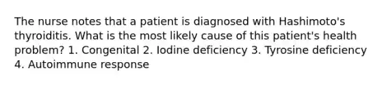 The nurse notes that a patient is diagnosed with Hashimoto's thyroiditis. What is the most likely cause of this patient's health problem? 1. Congenital 2. Iodine deficiency 3. Tyrosine deficiency 4. Autoimmune response