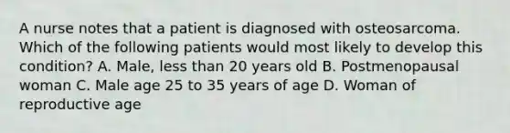 A nurse notes that a patient is diagnosed with osteosarcoma. Which of the following patients would most likely to develop this condition? A. Male, less than 20 years old B. Postmenopausal woman C. Male age 25 to 35 years of age D. Woman of reproductive age