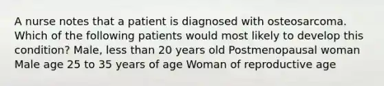 A nurse notes that a patient is diagnosed with osteosarcoma. Which of the following patients would most likely to develop this condition? Male, less than 20 years old Postmenopausal woman Male age 25 to 35 years of age Woman of reproductive age