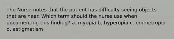 The Nurse notes that the patient has difficulty seeing objects that are near. Which term should the nurse use when documenting this finding? a. myopia b. hyperopia c. emmetropia d. astigmatism