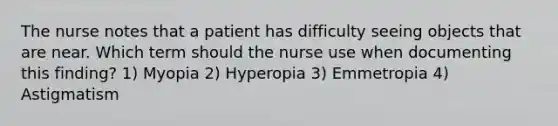 The nurse notes that a patient has difficulty seeing objects that are near. Which term should the nurse use when documenting this finding? 1) Myopia 2) Hyperopia 3) Emmetropia 4) Astigmatism