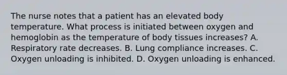 The nurse notes that a patient has an elevated body temperature. What process is initiated between oxygen and hemoglobin as the temperature of body tissues increases? A. Respiratory rate decreases. B. Lung compliance increases. C. Oxygen unloading is inhibited. D. Oxygen unloading is enhanced.