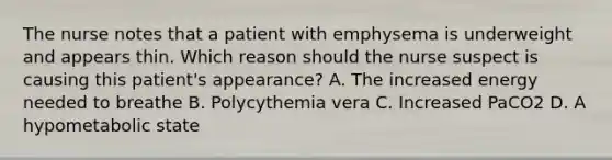 The nurse notes that a patient with emphysema is underweight and appears thin. Which reason should the nurse suspect is causing this patient's appearance? A. The increased energy needed to breathe B. Polycythemia vera C. Increased PaCO2 D. A hypometabolic state