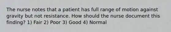 The nurse notes that a patient has full range of motion against gravity but not resistance. How should the nurse document this finding? 1) Fair 2) Poor 3) Good 4) Normal