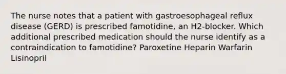 The nurse notes that a patient with gastroesophageal reflux disease (GERD) is prescribed famotidine, an H2-blocker. Which additional prescribed medication should the nurse identify as a contraindication to famotidine? Paroxetine Heparin Warfarin Lisinopril