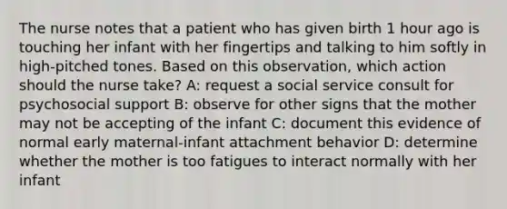 The nurse notes that a patient who has given birth 1 hour ago is touching her infant with her fingertips and talking to him softly in high-pitched tones. Based on this observation, which action should the nurse take? A: request a social service consult for psychosocial support B: observe for other signs that the mother may not be accepting of the infant C: document this evidence of normal early maternal-infant attachment behavior D: determine whether the mother is too fatigues to interact normally with her infant