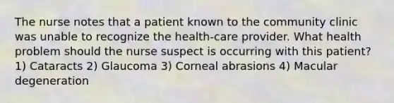 The nurse notes that a patient known to the community clinic was unable to recognize the health-care provider. What health problem should the nurse suspect is occurring with this patient? 1) Cataracts 2) Glaucoma 3) Corneal abrasions 4) Macular degeneration