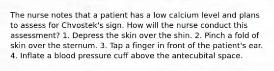 The nurse notes that a patient has a low calcium level and plans to assess for Chvostek's sign. How will the nurse conduct this assessment? 1. Depress the skin over the shin. 2. Pinch a fold of skin over the sternum. 3. Tap a finger in front of the patient's ear. 4. Inflate a blood pressure cuff above the antecubital space.