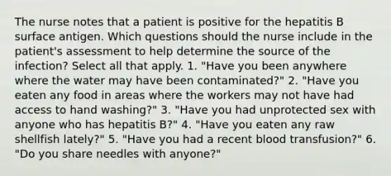 The nurse notes that a patient is positive for the hepatitis B surface antigen. Which questions should the nurse include in the patient's assessment to help determine the source of the infection? Select all that apply. 1. "Have you been anywhere where the water may have been contaminated?" 2. "Have you eaten any food in areas where the workers may not have had access to hand washing?" 3. "Have you had unprotected sex with anyone who has hepatitis B?" 4. "Have you eaten any raw shellfish lately?" 5. "Have you had a recent blood transfusion?" 6. "Do you share needles with anyone?"