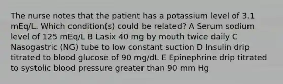 The nurse notes that the patient has a potassium level of 3.1 mEq/L. Which condition(s) could be related? A Serum sodium level of 125 mEq/L B Lasix 40 mg by mouth twice daily C Nasogastric (NG) tube to low constant suction D Insulin drip titrated to blood glucose of 90 mg/dL E Epinephrine drip titrated to systolic blood pressure greater than 90 mm Hg