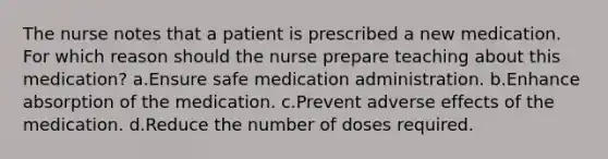 The nurse notes that a patient is prescribed a new medication. For which reason should the nurse prepare teaching about this medication? a.Ensure safe medication administration. b.Enhance absorption of the medication. c.Prevent adverse effects of the medication. d.Reduce the number of doses required.