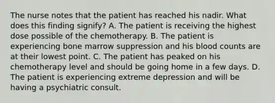 The nurse notes that the patient has reached his nadir. What does this finding signify? A. The patient is receiving the highest dose possible of the chemotherapy. B. The patient is experiencing bone marrow suppression and his blood counts are at their lowest point. C. The patient has peaked on his chemotherapy level and should be going home in a few days. D. The patient is experiencing extreme depression and will be having a psychiatric consult.