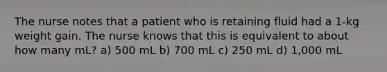 The nurse notes that a patient who is retaining fluid had a 1-kg weight gain. The nurse knows that this is equivalent to about how many mL? a) 500 mL b) 700 mL c) 250 mL d) 1,000 mL