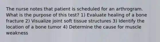 The nurse notes that patient is scheduled for an arthrogram. What is the purpose of this test? 1) Evaluate healing of a bone fracture 2) Visualize joint soft tissue structures 3) Identify the location of a bone tumor 4) Determine the cause for muscle weakness