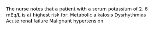 The nurse notes that a patient with a serum potassium of 2. 8 mEq/L is at highest risk for: Metabolic alkalosis Dysrhythmias Acute renal failure Malignant hypertension