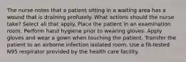 The nurse notes that a patient sitting in a waiting area has a wound that is draining profusely. What actions should the nurse take? Select all that apply. Place the patient in an examination room. Perform hand hygiene prior to wearing gloves. Apply gloves and wear a gown when touching the patient. Transfer the patient to an airborne infection isolated room. Use a fit-tested N95 respirator provided by the health care facility.